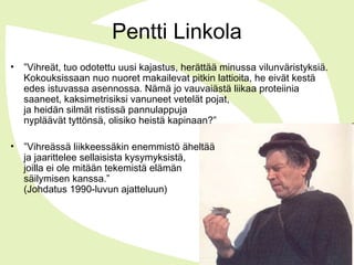 Pentti Linkola
• ”Vihreät, tuo odotettu uusi kajastus, herättää minussa vilunväristyksiä.
Kokouksissaan nuo nuoret makailevat pitkin lattioita, he eivät kestä
edes istuvassa asennossa. Nämä jo vauvaiästä liikaa proteiinia
saaneet, kaksimetrisiksi vanuneet vetelät pojat,
ja heidän silmät ristissä pannulappuja
nypläävät tyttönsä, olisiko heistä kapinaan?”
• ”Vihreässä liikkeessäkin enemmistö äheltää
ja jaarittelee sellaisista kysymyksistä,
joilla ei ole mitään tekemistä elämän
säilymisen kanssa.”
(Johdatus 1990-luvun ajatteluun)
 