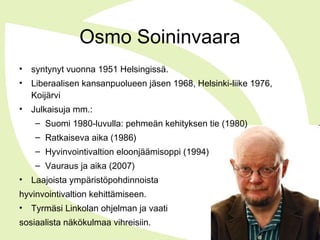 Osmo Soininvaara
• syntynyt vuonna 1951 Helsingissä.
• Liberaalisen kansanpuolueen jäsen 1968, Helsinki-liike 1976,
Koijärvi
• Julkaisuja mm.:
– Suomi 1980-luvulla: pehmeän kehityksen tie (1980)
– Ratkaiseva aika (1986)
– Hyvinvointivaltion eloonjäämisoppi (1994)
– Vauraus ja aika (2007)
• Laajoista ympäristöpohdinnoista
hyvinvointivaltion kehittämiseen.
• Tyrmäsi Linkolan ohjelman ja vaati
sosiaalista näkökulmaa vihreisiin.
 