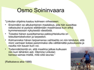 Osmo Soininvaara
”Linkolan ohjelma kaatuu kolmeen virheeseen:
• Ensinnäkin se alkukantainen maatalous, jota hän suosittaa
ratkaisuksi ei pystyisi elättämään maailmassa kuin ehkä
kymmenesosan nykyisestä väestöstä.
• Toiseksi hänen suosittamansa pakkoyhteiskunta on
toteuttamiskelvoton ja tarpeeton.
• Kolmanneksi hänen tarjoamansa vaihtoehto on niin lohduton, että
moni varmaan kokee paremmaksi olla välittämättä putouksesta ja
nauttia niin kauan kuin voi.
• Todennäköisintä on, että maailma jatkaa kulkuaan
niin kuin tähänkin asti. Olemme Linkolan
kanssa samaa mieltä, mitä siitä seuraa.”
(Ratkaiseva aika 1986)
 