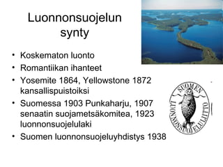 Luonnonsuojelun
synty
• Koskematon luonto
• Romantiikan ihanteet
• Yosemite 1864, Yellowstone 1872
kansallispuistoiksi
• Suomessa 1903 Punkaharju, 1907
senaatin suojametsäkomitea, 1923
luonnonsuojelulaki
• Suomen luonnonsuojeluyhdistys 1938
 
