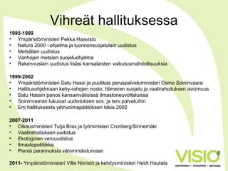 Vihreät hallituksessa
1995-1999
• Ympäristöministeri Pekka Haavisto
• Natura 2000 –ohjelma ja luonnonsuojelulain uudistus
• Metsälain uudistus
• Vanhojen metsien suojeluohjelma
• Rakennuslain uudistus lisäsi kansalaisten vaikutusmahdollisuuksia
1999-2002
• Ympäristöministeri Satu Hassi ja puolikas peruspalveluministeri Osmo Soininvaara
• Hallitusohjelmaan kehy-rahojen nosto, Itämeren suojelu ja vaalirahoituksen avoimuus
• Satu Hassin panos kansainvälisissä ilmastoneuvotteluissa
• Soininvaaran lukuisat uudistuksen sos. ja terv.palveluihin
• Ero hallituksesta ydinvoimapäätöksen takia 2002
2007-2011
• Oikeusministeri Tuija Brax ja työministeri Cronberg/Sinnemäki
• Vaalirahoituksen uudistus
• Ekologinen verouudistus
• Ilmastopolitiikka
• Pieniä parannuksia vähimmäisturvaan
2011- Ympäristöministeri Ville Niinistö ja kehitysministeri Heidi Hautala
 