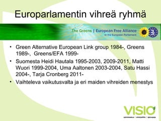 Europarlamentin vihreä ryhmä
• Green Alternative European Link group 1984-, Greens
1989-, Greens/EFA 1999-
• Suomesta Heidi Hautala 1995-2003, 2009-2011, Matti
Wuori 1999-2004, Uma Aaltonen 2003-2004, Satu Hassi
2004-, Tarja Cronberg 2011-
• Vaihteleva vaikutusvalta ja eri maiden vihreiden menestys
 