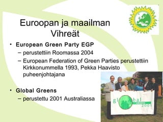 Euroopan ja maailman
Vihreät
• European Green Party EGP
– perustettiin Roomassa 2004
– European Federation of Green Parties perustettiin
Kirkkonummella 1993, Pekka Haavisto
puheenjohtajana
• Global Greens
– perustettu 2001 Australiassa
 