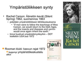 Ympäristöliikkeen synty
• Rachel Carson: Äänetön kevät (Silent
Spring) 1962, suomennos 1963
– pidetään ympäristöliikkeen lähtölaukauksena
• "If man were to follow the teachings of Miss
Carson, we would return to the Dark Ages,
and the insects and diseases and vermin
would once again inherit the earth."
– linnut kuolivat ympäristömyrkkyihin – DDT
kiellettiin USA:ssa 1972
Rooman klubi: kasvun rajat 1972
laajempi ympäristökeskustelu
alkoi
 