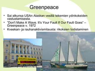 Greenpeace
• Sai alkunsa USAn Alaskan vesillä tekemien ydinkokeiden
vastustamisesta.
• ”Don't Make A Wave. It's Your Fault If Our Fault Goes” –
Greenpeace v. 1972
• Kveekari- ja rauhanaktivismitausta: rikoksien todistaminen
 