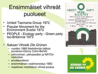 Ensimmäiset vihreät
puolueet
• United Tasmania Group 1972
• Popular Movement for the
Environment Sveitsi 1972
• PEOPLE - Ecology party - Green party
Iso-Britannia 1973
• Saksan Vihreät Die Grünen
– vuoden 1968 liikehdinnän jatkoa:
punainen-Danny Cohn-Bendit
– ydinvoiman, ydinaseiden ja NATOn
vastustus
– arvoliberalismi
– ensimmäinen vaalimenestys 1983
– maailman merkittävin vihreä puolue
 