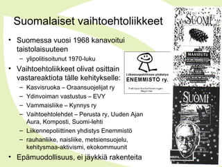 Suomalaiset vaihtoehtoliikkeet
• Suomessa vuosi 1968 kanavoitui
taistolaisuuteen
– ylipolitisoitunut 1970-luku
• Vaihtoehtoliikkeet olivat osittain
vastareaktiota tälle kehitykselle:
– Kasvisruoka – Oraansuojelijat ry
– Ydinvoiman vastustus – EVY
– Vammaisliike – Kynnys ry
– Vaihtoehtolehdet – Perusta ry, Uuden Ajan
Aura, Komposti, Suomi-lehti
– Liikennepoliittinen yhdistys Enemmistö
– rauhanliike, naisliike, metsiensuojelu,
kehitysmaa-aktivismi, ekokommuunit
• Epämuodollisuus, ei jäykkiä rakenteita
 