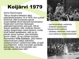 Koijärvi 1979
Osmo Soininvaara:
”Minun Koijärvi-liikkeeni alkoi
pääsiäislauantaina 14.4.1979, kun uutiset
kertoivat, että kuivatusta ajavat
maanviljelijät olivat käyneet kaivamassa
Koijärveen isomman laskuojan
pääsiäismaanantain aamuna. Olivat
tietysti ajatelleet, että virallinen Suomi
pystyy reagoimaan vasta tiistaina, mutta
eivät tulleet ajatelleeksi, että se on
päivän ainoa uutinen, jota toistettiin
tunnin välein. Ja se uutinen suututti.
Esimerkiksi Ville Komsin, joka hetken
rauhoituttuaan päätyi (takaisin)
rauhanomaisen vastarinnan tielle, ja laati
suunnitelman, miten mennään porukalla
patoamaan oja ja leiriydytään sen
varrelle vartioimaan sitä.”
- rauhanomainen vastarinta
- erilaisten porukoiden
tutustuminen toisiinsa
- aloitteen ottaminen omiin käsiin
- suuri julkisuus ympäristöaiheille
 