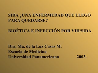 SIDA ¿UNA ENFERMEDAD QUE LLEGÓ PARA QUEDARSE? BIOÉTICA E INFECCIÓN POR VIH/SIDA Dra. Ma. de la Luz Casas M. Escuela de Medicina Universidad Panamericana 2003. 