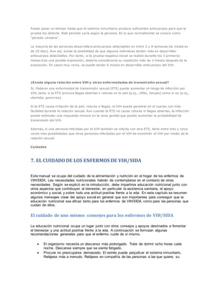 Puede pasar un tiempo hasta que el sistema inmunitario produce suficientes anticuerpos para que la
prueba los detecte. Este periodo varía según la persona. Es lo que normalmente se conoce como
"periodo ventana".
La mayoría de las personas desarrollará anticuerpos detectables en entre 2 y 8 semanas (la media es
de 25 días). Aun así, existe la posibilidad de que algunos individuos tarden más en desarrollar
anticuerpos detectables. Por tanto, si la prueba negativa inicial se realizó durante los 3 primeros
meses tras una posible exposición, debería considerarse su repetición más de 3 meses después de la
exposición. En casos muy raros, se puede tardar 6 meses en desarrollar anticuerpos del VIH.
¿Existe alguna relación entre VIH y otras enfermedades de transmisión sexual?
Sí. Padecer una enfermedad de transmisión sexual (ETS) puede aumentar el riesgo de infección por
VIH, tanto si la ETS provoca llagas abiertas o roturas en la piel (p.ej., sífilis, herpes) como si no (p.ej.,
clamidia, gonorrea).
Si la ETS causa irritación de la piel, roturas o llagas, el VIH puede penetrar en el cuerpo con más
facilidad durante la relación sexual. Aun cuando la ETS no cause roturas ni llagas abiertas, la infección
puede estimular una respuesta inmune en la zona genital que puede aumentar la probabilidad de
transmisión del VIH.
Además, si una persona infectada por el VIH también se infecta con otra ETS, tiene entre tres y cinco
veces más posibilidades que otras personas infectadas por el VIH de transmitir el VIH por medio de la
relación sexual.
Cuidados
7. EL CUIDADODE LOS ENFERMOS DE VIH/SIDA
Este manual se ocupa del cuidado de la alimentación y nutrición en el hogar de los enfermos de
VIH/SIDA. Las necesidades nutricionales habrán de contemplarse en el contexto de otras
necesidades. Según se explicó en la introducción, debe impartirse educación nutricional junto con
otros aspectos que contribuyen al bienestar, en particular la asistencia sanitaria, el apoyo
económico y social, y sobre todo una actitud positiva frente a la vida. En este capítulo se resumen
algunos mensajes clave del apoyo social en general que son importantes para conseguir que la
educación nutricional sea eficaz tanto para los enfermos de VIH/SIDA como para las personas que
cuidan de ellos.
El cuidado de uno mismo: consejos para los enfermos de VIH/SIDA
La educación nutricional ocupa un lugar junto con otros consejos y apoyos destinados a fomentar
el bienestar y una actitud positiva frente a la vida. A continuación se formulan algunas
recomendaciones generales para que el enfermo cuide de sí mismo.
 El organismo necesita un descanso más prolongado. Trate de dormir ocho horas cada
noche. Descanse siempre que se sienta fatigado.
 Procure no preocuparse demasiado. El estrés puede perjudicar el sistema inmunitario.
Relájese más a menudo. Relájese en compañía de las personas a las que quiere, su
 