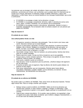 Las personas que se encargan del cuidado del enfermo tienen sus propias preocupaciones y
problemas, sus temores por el futuro, por sus familias y por su propia salud. Es importante que se
ocupen de sí mismos, descansen lo suficiente y tengan la debida información y apoyo para
desempeñar su difícil tarea. Nunca se insistirá bastante en los mensajes fundamentales que se dan
a continuación.
 El VIH/SIDA no se propaga a través de los alimentos o el agua.
 El VIH/SIDA no se propaga compartiendo alimentos, vajilla o utensilios de cocina como
vasos, platos, cuchillos y tenedores con una persona que es sieropositiva.
 El VIH/SIDA no se propaga tocando a otra persona, abrazándola, dándole la mano o
tocándola normalmente. No es necesario evitar el contacto corporal con una persona que
padece de VIH/SIDA.
Hoja de resumen 9
El cuidado de uno mismo
Una actitud positiva frente a la vida
 El organismo necesita un descanso más prolongado. Trate de dormir ocho horas cada
noche. Descanse siempre que se sienta fatigado.
 Procure no preocuparse demasiado. El estrés puede perjudicar el sistema inmunitario.
Relájese más a menudo. Relájese en compañía de las personas a las que quiere, su
familia, sus hijos y sus amigos. Realice actividades de las que disfruta, por ejemplo
escuchar música o leer un periódico o un libro.
 Sea amable consigo mismo. Trate de mantener una actitud positiva. Sentirse bien forma
parte de un estado saludable.
 Realice ejercicios suaves. Escoja una forma de ejercicio que le sea agradable.
 Busque apoyo y reciba consejos oportunos. Pida consejo a los agentes de salud. Muchos
problemas médicos pueden ser tratados.
 Pida ayuda y acéptela cuando se la ofrezcan.
 Deje de fumar. Fumar es perjudicial para los pulmones, y facilita el ataque del organismo
por las infecciones.
 El alcohol es dañino para el organismo. Bajo los efectos del alcohol puede olvidarse de
practicar el sexo seguro.
 Evite tomar medicamentos que son innecesarios. Muchas veces tienen efectos
secundarios indeseados y pueden interferir con los alimentos y la nutrición. Si toma
medicamentos, lea atentamente las indicaciones.
Hoja de resumen 10
El cuidado de un enfermo de VIH/SIDA
No es fácil cuidar a un enfermo de VIH/SIDA. Trate usted mismo de descansar bastante. Tómese
algún tiempo libre. Pida a un amigo o familiar que le ayude.
 Dedique tiempo a asistir al enfermo de VIH/SIDA. Hable con él de los alimentos que
necesita para mantener su peso corporal y engordar y manejar su enfermedad. Logre
conocer qué alimentos le gustan o no le gustan. Hágale participar en la planificación de sus
comidas.
 Vigile el peso corporal del enfermo. En lo posible, pese al enfermo con regularidad y lleve
un registro de su peso. Esté atento al observar que el enfermo adelgaza improvisamente, y
en tal caso tome las medidas pertinentes.
 