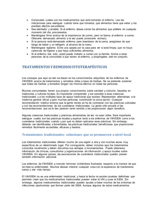 Compruebe cuáles son los medicamentos que está tomando el enfermo. Lea las
indicaciones para averiguar cuándo tiene que tomarlos, qué alimentos tiene que evitar y los
posibles efectos secundarios.
 Sea alentador y amable. Si el enfermo desea comer los alimentos que prefiere en cualquier
momento del día, procúreselos.
 Manténgase firme acerca de la importancia de comer, pero no fuerce al enfermo a comer.
Ofrecerle demasiado alimento a la vez puede provocarle rechazo.
 Si la persona está demasiado enferma para levantarse de la cama, asegúrese de que
tenga de beber y un refrigerio al alcance de la mano.
 Manténgase vigilante. Eche una ojeada por la casa para ver si está limpia, que no haya
carencias de higiene y que haya suficientes alimentos.
 Si el enfermo vive solo, usted puede invitarlo a comer con su familia. Anime a otras
personas de la comunidad a que visiten al enfermo, y propóngales salir en conjunto.
TRATAMIENTOS YREMEDIOS FITOTERAPÉUTICOS
Los consejos que aquí se dan se basan en los conocimientos adquiridos de los enfermos de
VIH/SIDA acerca de tratamientos y remedios útiles a base de hierbas. No se pretende sostener
que todas las hierbas y remedios tengan los mismos efectos en todas las personas.
Muchas comunidades tienen sus propios conocimientos sobre sanidad y nutrición, basados en
tradiciones y culturas locales. Es importante comprender y ser sensible a esas creencias
tradicionales y a los múltiples tipos de apoyo tradicional que existen. Representan alternativas a la
medicina general oficial y para muchas personas constituirán la única opción. Cualquier
recomendación médica externa que la gente reciba se ha de contrastar con las prácticas culturales
y con las recomendaciones de los curanderos tradicionales. La gente sólo actuará si las
recomendaciones que se le dan parecen tener sentido y les proporcionan algún beneficio.
Algunas creencias tradicionales y prácticas alimentarias tal vez no sean útiles. Será importante
averiguar cuáles son las prácticas locales y explicar tanto a los enfermos de VIH/SIDA como a los
curanderos tradicionales cuándo y por qué no deben aplicarse esas prácticas. Sin embargo,
deberán ser identificadas y fomentadas las prácticas tradicionales beneficiosas que proporcionan
remedios fácilmente accesibles, eficaces y baratos.
Tratamientos tradicionales: soluciones que se promueven a nivel local
Los tratamientos tradicionales difieren mucho de una región a otra y son muchas veces muy
específicos de un determinado lugar. Por consiguiente, deben incluirse aquí los tratamientos
conocidos localmente y deben discutirse sus ventajas e inconvenientes. Puede obtenerse
información de clínicas, consultorios y organizaciones de información y apoyo locales sobre
VIH/SIDA. En algunos países, las asociaciones de curanderos tradicionales pueden poseer
también información adicional.
Los enfermos de VIH/SIDA a menudo terminan sintiéndose frustrados respecto a la manera de que
se trata su enfermedad. Muchos desean intentar cualquier cosa con la esperanza de mantenerse
sanos y vivir más tiempo.
El VIH/SIDA no es una enfermedad tradicional, y hasta la fecha no existen pruebas definitivas que
permitan creer que los medicamentos tradicionales puedan tratar el VIH y curar el SIDA. Sin
embargo, algunos medicamentos tradicionales pueden ayudar a tratar muchos de los síntomas de
infecciones oportunistas que forman parte del SIDA. Aunque algunos de estos medicamentos
 