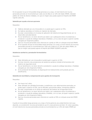 En el supuesto te que el minusválido tenga personas a su cargo, el nivel máximo de recurso
personales previsto se incrementará por cada una de ellas en un 10% del citado IPREM, indicador
público de renta de efectos múltiples, sin que en ningún caso pueda superar el importe del IPREM
vigente cada año.
Subsidio por ayuda a tercera persona
Requisitos:
 Hallarse afectado por una minusvalía en un grado igual o superior al 75%.
 No hallarse atendidos en Centros en régimen de internado.
 No estar comprendidos en el campo de aplicación del sistema de Seguridad Social, por no
desarrollar actividad laboral.
 No ser beneficiario o no tener derecho por edad o por cualesquiera otras circunstancias a
prestación o ayuda de análoga naturaleza y finalidad y, en su caso de igual o superior cuantía
otorgada por Organismo público.
 Que sus recursos personales sean inferiores en cuantía al 70% en cómputo anual del IPREM.
 En el supuesto de que el minusválido tenga personas a su cargo, el nivel máximo de recursos
personales previsto se incrementará por cada una d ellas en un 10% del citado IPREM, sin
que en ningún caso pueda superar el importe del IPREM VIGENTE cada año.
Asistencia sanitaria y prestación farmacéutica
Requisitos:
 Estar afectados por una minusvalía en grado igual o superior al 33%
 No tener derecho a las prestaciones de asistencia sanitaria incluida la farmacéutica del
sistema de seguridad social.
 No ser beneficiario o no tener derecho a prestación o ayuda de análoga naturaleza y finalidad,
otorgado por otro Organismo Público.
 En la prestación farmacéutica, la dispensación de medicamentos será gratuita para los
beneficiarios.
Subsidio de movilidad y compensación para gastos de transporte
Requisitos:
 Ser mayor de 3 años.
 Estar afectado por pérdidas funcionales o anatómicas o por deformaciones esenciales, en
grado igual o superior al 33%, que le dificulten gravemente utilizar transportes públicos.
 No estar comprendido en el campo de aplicación del Sistema de la Seguridad Social.
 No ser beneficiario o no tener derecho por edad o por cualesquiera otras circunstancias a
prestación o ayuda de análoga naturaleza y finalidad, y en su caso, de igual o superior cuantía
otorgada por otro Organismo Público.
 Que sus recursos personales sean inferiores en cuantía al 70% en cómputo anual del IPREM
vigente.
Cuando el minusválido tenga personas a su cargo o forme parte de una unidad familiar de la que
dependa, se considerarán recursos personales lo que él o esas personar perciban. En estos supuestos,
el nivel máximo de recursos personales previsto se incrementará en un 10% del citado IPREM por
 