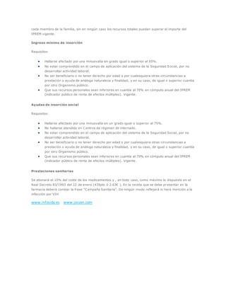 cada miembro de la familia, sin en ningún caso los recursos totales puedan superar el importe del
IPREM vigente.
Ingreso mínimo de inserción
Requisitos:
 Hallarse afectado por una minusvalía en grado igual o superior al 65%.
 No estar comprendido en el campo de aplicación del sistema de la Seguridad S ocial, por no
desarrollar actividad laboral.
 No ser beneficiario o no tener derecho por edad o por cualesquiera otras circunstancias a
prestación o ayuda de análoga naturaleza y finalidad, y en su caso, de igual o superior cuantía
por otro Organismo público.
 Que sus recursos personales sean inferiores en cuantía al 70% en cómputo anual del IPREM
(indicador público de renta de efectos múltiples). Vigente.
Ayudas de inserción social
Requisitos:
 Hallarse afectado por una minusvalía en un grado igual o superior al 75%.
 No hallarse atendido en Centros de régimen de internado.
 No estar comprendido en el campo de aplicación del sistema de la Seguridad Social, por no
desarrollar actividad laboral.
 No ser beneficiario o no tener derecho por edad o por cualesquiera otras circunstancias a
prestación o ayuda de análoga naturaleza y finalidad, y en su caso, de igual o superior cuantía
por otro Organismo público.
 Que sus recursos personales sean inferiores en cuantía al 70% en cómputo anual del IPREM
(indicador público de renta de efectos múltiples). Vigente.
Prestaciones sanitarias
Se abonará el 10% del coste de los medicamentos y , en todo caso, como máximo lo dispuesto en el
Real Decreto 83/1993 del 22 de enero (439pts ó 2.63€ ). En la receta que se debe presentar en la
farmacia deberá constar la frase “Campaña Sanitaria”. De ningún modo reflejará ni hará mención a la
infección por VIH
www.infosida.es www.jassen.com
 