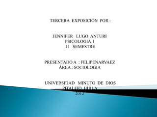 TERCERA EXPOSICIÓN POR :


   JENNIFER LUGO ANTURI
        PSICOLOGIA I
        I I SEMESTRE


PRESENTADO A : FELIPENARVAEZ
     ÁREA : SOCIOLOGIA


UNIVERSIDAD MINUTO DE DIOS
      PITALITO HUILA
            2012
 