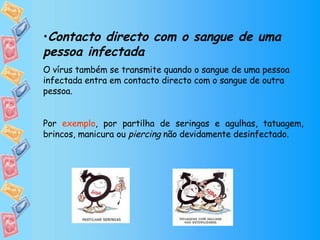 Contacto directo com o sangue de uma pessoa infectada O vírus também se transmite quando o sangue de uma pessoa infectada entra em contacto directo com o sangue de outra pessoa.  Por  exemplo , por partilha de seringas e agulhas, tatuagem, brincos, manicura ou  piercing  não devidamente desinfectado. 
