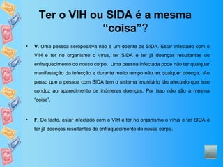Ter o VIH ou SIDA é a mesma “coisa” ? V.  Uma pessoa seropositiva não é um doente de SIDA. Estar infectado com o VIH é ter no organismo o vírus, ter SIDA é ter já doenças resultantes do enfraquecimento do nosso corpo.  Uma pessoa infectada pode não ter qualquer manifestação da infecção e durante muito tempo não ter qualquer doença.  Ao passo que a pessoa com SIDA tem o sistema imunitário tão afectado que isso conduz ao aparecimento de inúmeras doenças. Por isso não são a mesma “coisa”. F.  De facto, estar infectado com o VIH é ter no organismo o vírus e ter SIDA é ter já doenças resultantes do enfraquecimento do nosso corpo. 