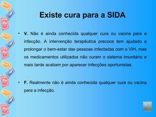 Existe cura para a SIDA V.  Não é ainda conhecida qualquer cura ou vacina para a infecção. A intervenção terapêutica precoce tem ajudado a prolongar o bem-estar das pessoas infectadas com o VIH, mas os medicamentos utilizados não curam o sistema imunitário e mais tarde acabam por aparecer infecções oportunistas. F.  Realmente não é ainda conhecida qualquer cura ou vacina para a infecção. 