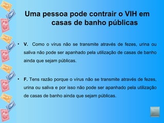 Uma pessoa pode contrair o VIH em casas de banho públicas V.   Como o vírus não se transmite através de fezes, urina ou saliva não pode ser apanhado pela utilização de casas de banho ainda que sejam públicas. F.  Tens razão porque o vírus não se transmite através de fezes, urina ou saliva e por isso não pode ser apanhado pela utilização de casas de banho ainda que sejam públicas. 