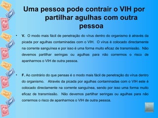 Uma pessoa pode contrair o VIH por partilhar agulhas com outra pessoa V.   O modo mais fácil de penetração do vírus dentro do organismo é através da picada por agulhas contaminadas com o VIH.  O vírus é colocado directamente na corrente sanguínea e por isso é uma forma muito eficaz de transmissão.  Não devemos partilhar seringas ou agulhas para não corrermos o risco de apanharmos o VIH de outra pessoa. F.  Ao contrário do que pensas é o modo mais fácil de penetração do vírus dentro do organismo.  Através da picada por agulhas contaminadas com o VIH este é colocado directamente na corrente sanguínea, sendo por isso uma forma muito eficaz de transmissão.  Não devemos partilhar seringas ou agulhas para não corrermos o risco de apanharmos o VIH de outra pessoa. 