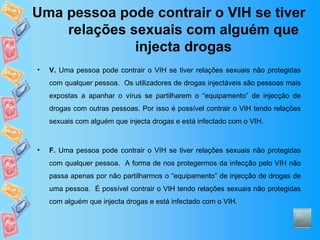 Uma pessoa pode contrair o VIH se tiver relações sexuais com alguém que injecta drogas V.  Uma pessoa pode contrair o VIH se tiver relações sexuais não protegidas com qualquer pessoa.  Os utilizadores de drogas injectáveis são pessoas mais expostas a apanhar o vírus se partilharem o “equipamento” de injecção de drogas com outras pessoas. Por isso é possível contrair o VIH tendo relações sexuais com alguém que injecta drogas e está infectado com o VIH. F.  Uma pessoa pode contrair o VIH se tiver relações sexuais não protegidas com qualquer pessoa.  A forma de nos protegermos da infecção pelo VIH não passa apenas por não partilharmos o “equipamento” de injecção de drogas de uma pessoa.  É possível contrair o VIH tendo relações sexuais não protegidas com alguém que injecta drogas e está infectado com o VIH. 