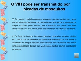 O VIH pode ser transmitido por picadas de mosquitos V.  Os insectos, incluindo mosquitos, percevejos, carraças, piolhos etc… ainda que se alimentem de sangue não transmitem os VIH porque a quantidade de sangue inoculada pelos insectos não é suficiente para conter uma dose infecciosa do vírus e os vírus quando existem morrem no estômago do insecto. F.  De facto, os insectos, incluindo mosquitos, percevejos, carraças, piolhos etc… ainda que se alimentem de sangue não transmitem os VIH porque a quantidade de sangue inoculada pelos insectos não é suficiente para conter uma dose infecciosa do vírus e os vírus quando existem morrem no estômago do insecto. 