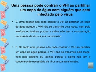 Uma pessoa pode contrair o VHI ao partilhar um copo de água com alguém que está infectado pelo vírus V. Uma pessoa não pode contrair o VIH ao partilhar um copo de água porque o VIH não se transmite pela louça, nem pelo telefone ou toalhas porque a saliva não tem a concentração necessária de vírus à sua transmissão. F. De facto uma pessoa não pode contrair o VIH ao partilhar um copo de água porque o VIH não se transmite pela louça, nem pelo telefone ou toalhas porque a saliva não tem a concentração necessária de vírus à sua transmissão. 