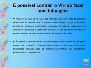 É possível contrair o VIH ao fazer uma tatuagem V.  Possível é, mas só no caso dos materiais não terem sido devidamente esterilizados ou desinfectados. A transmissão do VIH pelo sangue pode ocorrer através de tatuagens, acupunctura, colocação de brincos, tratamentos em manicuras e pedicuras e tratamentos dentários, e por isso deves assegurar-te que os materiais são devidamente esterilizados ou desinfectados.  F.  É possível a transmissão do VIH pelo sangue ocorrer através de tatuagens, acupunctura, colocação de brincos, tratamentos em manicuras e pedicuras e tratamentos dentários, caso os materiais não tenham sido devidamente esterilizados ou desinfectados.  