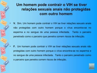 Um homem pode contrair o VIH se tiver relações sexuais anais não protegidas com outro homem V.   Sim. Um homem pode contrair o VIH se tiver relações sexuais anais não protegidas com outro homem porque o vírus encontra-se no esperma e no sangue de uma pessoa infectada.  Tanto o parceiro penetrado como o parceiro que penetra correm riscos de infecção.  F.   Um homem pode contrair o VIH se tiver relações sexuais anais não protegidas com outro homem porque o vírus encontra-se no esperma e no sangue de uma pessoa infectada.  Tanto o parceiro penetrado como o parceiro que penetra correm riscos de infecção.  
