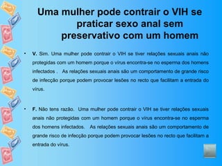Uma mulher pode contrair o VIH se praticar sexo anal sem preservativo com um homem V.  Sim. Uma mulher pode contrair o VIH se tiver relações sexuais anais não protegidas com um homem porque o vírus encontra-se no esperma dos homens infectados .  As relações sexuais anais são um comportamento de grande risco de infecção porque podem provocar lesões no recto que facilitam a entrada do vírus.  F.  Não tens razão.  Uma mulher pode contrair o VIH se tiver relações sexuais anais não protegidas com um homem porque o vírus encontra-se no esperma dos homens infectados.  As relações sexuais anais são um comportamento de grande risco de infecção porque podem provocar lesões no recto que facilitam a entrada do vírus.  