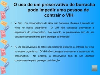 O uso de um preservativo de borracha pode impedir uma pessoa de  contrair o VIH V.  Sim.  Os preservativos de látex são barreiras eficazes à entrada do vírus no nosso organismo.  O VIH não consegue atravessar a espessura do preservativo.  No entanto, o preservativo tem de ser utilizado correctamente para proteger da infecção. F.  Os preservativos de látex são barreiras eficazes à entrada do vírus no nosso organismo.  O VIH não consegue atravessar a espessura do preservativo.  No entanto, o preservativo tem de ser utilizado correctamente para proteger da infecção. 
