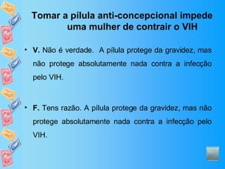 Tomar a pílula anti-concepcional impede uma mulher de contrair o VIH V.  Não é verdade.  A pílula protege da gravidez, mas não protege absolutamente nada contra a infecção pelo VIH. F.  Tens razão. A pílula protege da gravidez, mas não protege absolutamente nada contra a infecção pelo VIH. 