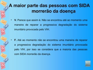 A maior parte das pessoas com SIDA morrerão da doença V.  Parece que assim é. Não se encontrou até ao momento uma maneira de reparar a progressiva degradação do sistema imunitário provocada pelo VIH.  F.  Até ao momento não se encontrou uma maneira de reparar a progressiva degradação do sistema imunitário provocada pelo VIH, por isso se considera que a maioria das pessoas com SIDA morrerão da doença. 