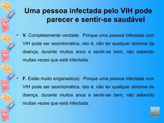 Uma pessoa infectada pelo VIH pode parecer e sentir-se saudável V.  Completamente verdade.  Porque uma pessoa infectada com VIH pode ser assintomática, isto é, não ter qualquer sintoma da doença, durante muitos anos e sentir-se bem, não sabendo muitas vezes que está infectada. F.  Estás muito enganado(a).  Porque uma pessoa infectada com VIH pode ser assintomática, isto é, não ter qualquer sintoma da doença, durante muitos anos e sentir-se bem, não sabendo muitas vezes que está infectada. 