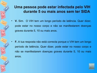 Uma pessoa pode estar infectada pelo VIH durante 5 ou mais anos sem ter SIDA V.  Sim.  O VIH tem um longo período de latência. Quer dizer, pode estar no nosso corpo e não se manifestarem doenças graves durante 5, 10 ou mais anos. F.  A tua resposta não está correcta porque o VIH tem um longo período de latência. Quer dizer, pode estar no nosso corpo e não se manifestarem doenças graves durante 5, 10 ou mais anos. 