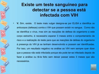 Existe um teste sanguíneo para detectar se a pessoa está infectada com VIH V.  Sim, existe.  O teste mais vulgar designa-se por ELISA e identifica os anticorpos (defesas) contra o VIH que possam existir no sangue.  Como não se identifica o vírus, mas sim as reacções de defesa do organismo a este corpo estranho, é necessário esperar 3 meses entre o comportamento de risco e a realização do teste para que as reacções de defesa do organismo à presença do VIH já se tenham desenvolvido e possam ser identificadas. Por isso, um resultado negativo na análise ao VIH nem sempre quer dizer que a pessoa não está infectada porque ela pode ter-se infectado depois de fazer a análise ou tê-la feito sem deixar passar estes 3 meses que são necessários. 