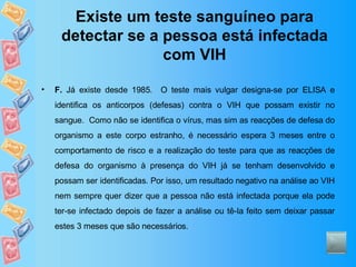 Existe um teste sanguíneo para detectar se a pessoa está infectada com VIH F.  Já existe desde 1985.  O teste mais vulgar designa-se por ELISA e identifica os anticorpos (defesas) contra o VIH que possam existir no sangue.  Como não se identifica o vírus, mas sim as reacções de defesa do organismo a este corpo estranho, é necessário espera 3 meses entre o comportamento de risco e a realização do teste para que as reacções de defesa do organismo à presença do VIH já se tenham desenvolvido e possam ser identificadas. Por isso, um resultado negativo na análise ao VIH nem sempre quer dizer que a pessoa não está infectada porque ela pode ter-se infectado depois de fazer a análise ou tê-la feito sem deixar passar estes 3 meses que são necessários. 