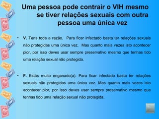 Uma pessoa pode contrair o VIH mesmo se tiver relações sexuais com outra pessoa uma única vez V.  Tens toda a razão.  Para ficar infectado basta ter relações sexuais não protegidas uma única vez.  Mas quanto mais vezes isto acontecer pior, por isso deves usar sempre preservativo mesmo que tenhas tido uma relação sexual não protegida. F.  Estás muito enganado(a). Para ficar infectado basta ter relações sexuais não protegidas uma única vez. Mas quanto mais vezes isto acontecer pior, por isso deves usar sempre preservativo mesmo que tenhas tido uma relação sexual não protegida. 