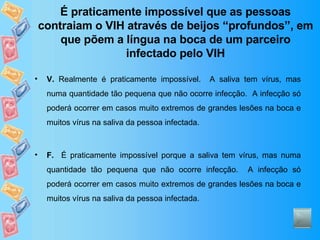 É praticamente impossível que as pessoas contraiam o VIH através de beijos “profundos”, em que põem a língua na boca de um parceiro infectado pelo VIH V.  Realmente é praticamente impossível.  A saliva tem vírus, mas numa quantidade tão pequena que não ocorre infecção.  A infecção só poderá ocorrer em casos muito extremos de grandes lesões na boca e muitos vírus na saliva da pessoa infectada. F.   É praticamente impossível porque a saliva tem vírus, mas numa quantidade tão pequena que não ocorre infecção.  A infecção só poderá ocorrer em casos muito extremos de grandes lesões na boca e muitos vírus na saliva da pessoa infectada. 
