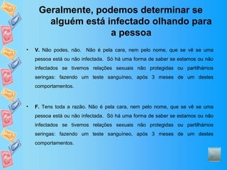 Geralmente, podemos determinar se alguém está infectado olhando para a pessoa V.  Não podes, não.  Não é pela cara, nem pelo nome, que se vê se uma pessoa está ou não infectada.  Só há uma forma de saber se estamos ou não infectados se tivemos relações sexuais não protegidas ou partilhámos seringas: fazendo um teste sanguíneo, após 3 meses de um destes comportamentos. F.  Tens toda a razão. Não é pela cara, nem pelo nome, que se vê se uma pessoa está ou não infectada.  Só há uma forma de saber se estamos ou não infectados se tivemos relações sexuais não protegidas ou partilhámos seringas: fazendo um teste sanguíneo, após 3 meses de um destes comportamentos. 