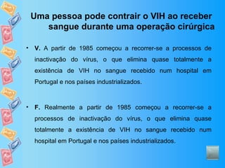 Uma pessoa pode contrair o VIH ao receber sangue durante uma operação cirúrgica V.  A partir de 1985 começou a recorrer-se a processos de inactivação do vírus, o que elimina quase totalmente a existência de VIH no sangue recebido num hospital em Portugal e nos países industrializados. F.  Realmente a partir de 1985 começou a recorrer-se a processos de inactivação do vírus, o que elimina quase totalmente a existência de VIH no sangue recebido num hospital em Portugal e nos países industrializados. 