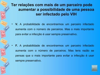Ter relações com mais de um parceiro pode aumentar a possibilidade de uma pessoa ser infectado pelo VIH V.  A probabilidade de encontrarmos um parceiro infectado aumenta com o número de parceiros. Mas o mais importante para evitar a infecção é usar sempre preservativo. F.  A probabilidade de encontrarmos um parceiro infectado aumenta com o número de parceiros. Mas tens razão se pensas que o mais importante para evitar a infecção é usar sempre preservativo. 