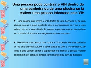 Uma pessoa pode contrair o VIH dentro de uma banheira ou de uma piscina se lá estiver uma pessoa infectada pelo VIH V.   Uma pessoa não contrai o VIH dentro de uma banheira ou de uma piscina porque a água existente dilui a concentração de vírus e eles deixam de ter a capacidade de infectar a pessoa mesmo que entrem em contacto directo com o sangue ou com as mucosas. F.  Realmente uma pessoa não contrai o VIH dentro de uma banheira ou de uma piscina porque a água existente dilui a concentração de vírus e eles deixam de ter a capacidade de infectar a pessoa mesmo que entrem em contacto directo com o sangue ou com as mucosas. 