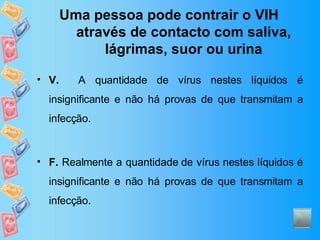 Uma pessoa pode contrair o VIH através de contacto com saliva, lágrimas, suor ou urina V.   A quantidade de vírus nestes líquidos é insignificante e não há provas de que transmitam a infecção. F.  Realmente a quantidade de vírus nestes líquidos é insignificante e não há provas de que transmitam a infecção. 