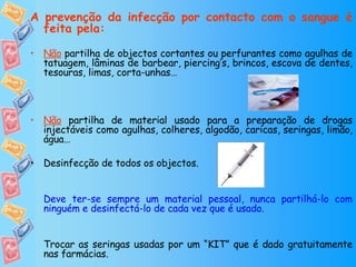 A prevenção da infecção por contacto com o sangue é feita pela: Não  partilha de objectos cortantes ou perfurantes como agulhas de tatuagem, lâminas de barbear, piercing’s, brincos, escova de dentes, tesouras, limas, corta-unhas… Não  partilha de material usado para a preparação de drogas injectáveis como agulhas, colheres, algodão, caricas, seringas, limão, água… Desinfecção de todos os objectos. Deve ter-se sempre um material pessoal, nunca partilhá-lo com ninguém e desinfectá-lo de cada vez que é usado. Trocar as seringas usadas por um “KIT” que é dado gratuitamente nas farmácias. 