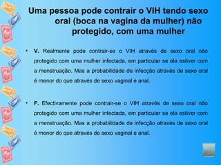 Uma pessoa pode contrair o VIH tendo sexo oral (boca na vagina da mulher) não protegido, com uma mulher V.  Realmente pode contrair-se o VIH através de sexo oral não protegido com uma mulher infectada, em particular se ela estiver com a menstruação. Mas a probabilidade de infecção através de sexo oral é menor do que através de sexo vaginal e anal. F.  Efectivamente pode contrair-se o VIH através de sexo oral não protegido com uma mulher infectada, em particular se ela estiver com a menstruação. Mas a probabilidade de infecção através de sexo oral é menor do que através de sexo vaginal e anal. 