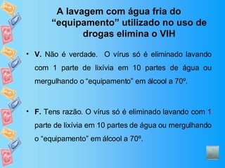 A lavagem com água fria do “equipamento” utilizado no uso de drogas elimina o VIH V.  Não é verdade.  O vírus só é eliminado lavando com 1 parte de lixívia em 10 partes de água ou mergulhando o “equipamento” em álcool a 70º. F.  Tens razão. O vírus só é eliminado lavando com 1 parte de lixívia em 10 partes de água ou mergulhando o “equipamento” em álcool a 70º. 