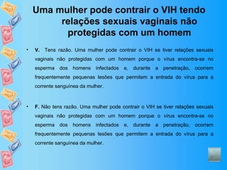 Uma mulher pode contrair o VIH tendo relações sexuais vaginais não protegidas com um homem V.   Tens razão. Uma mulher pode contrair o VIH se tiver relações sexuais vaginais não protegidas com um homem porque o vírus encontra-se no esperma dos homens infectados e, durante a penetração, ocorrem frequentemente pequenas lesões que permitem a entrada do vírus para a corrente sanguínea da mulher.  F.  Não tens razão. Uma mulher pode contrair o VIH se tiver relações sexuais vaginais não protegidas com um homem porque o vírus encontra-se no esperma dos homens infectados e, durante a penetração, ocorrem frequentemente pequenas lesões que permitem a entrada do vírus para a corrente sanguínea da mulher.  