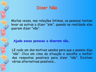Muitas vezes, nas relações íntimas, as pessoas tentam levar as outras a dizer “sim”, quando na realidade elas querem dizer “não”. Lê cada um dos motivos usados para que a pessoa diga “não”. Clica em cima da situação e escolhe a melhor das respostas possíveis para dizer “não”. Existem várias alternativas possíveis... Ajuda essas pessoas a dizerem não… Dizer Não 
