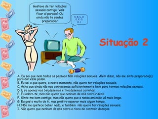 Situação 2 Gostava de ter relações sexuais contigo. Vais ficar aí parado? Ou ainda não te sentes preparado? A ,   B ,   C ,  D ,  E ,  F ,  G ,  H ,  I A. Eu sei que nem todas as pessoas têm relações sexuais. Além disso, não me sinto preparado(a) para dar esse passo. B. Eu sei o que quero, e neste momento, não quero ter relações sexuais. C. Acho que ainda não nos conhecemos suficientemente bem para termos relações sexuais. D. E se apenas nos beijássemos e trocássemos carinhos. E. Eu adoro-te, mas não quero que nenhum de nós corra riscos. F. Sinto-me bem contigo, mas não quero que a nossa amizade vá mais longe. G. Eu gosto muito de ti, mas prefiro esperar mais algum tempo. H. Não me apetece beber nada, e também  não quero ter relações sexuais. I. Não quero que nenhum de nós corra o risco de contrair doenças. 